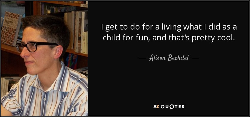 I get to do for a living what I did as a child for fun, and that's pretty cool. - Alison Bechdel