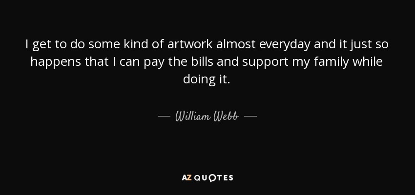 I get to do some kind of artwork almost everyday and it just so happens that I can pay the bills and support my family while doing it. - William Webb