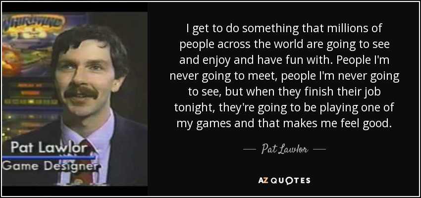 I get to do something that millions of people across the world are going to see and enjoy and have fun with. People I'm never going to meet, people I'm never going to see, but when they finish their job tonight, they're going to be playing one of my games and that makes me feel good. - Pat Lawlor