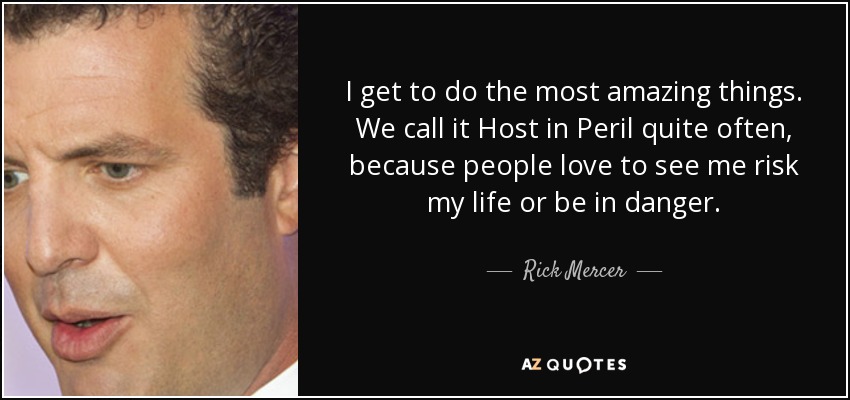 I get to do the most amazing things. We call it Host in Peril quite often, because people love to see me risk my life or be in danger. - Rick Mercer