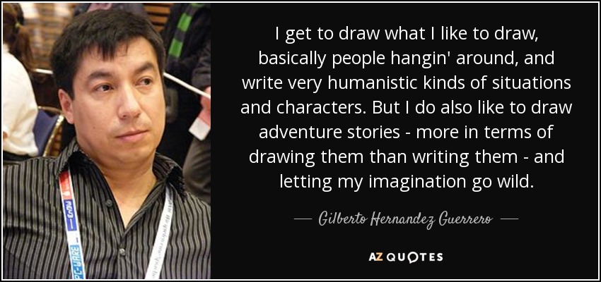 I get to draw what I like to draw, basically people hangin' around, and write very humanistic kinds of situations and characters. But I do also like to draw adventure stories - more in terms of drawing them than writing them - and letting my imagination go wild. - Gilberto Hernandez Guerrero