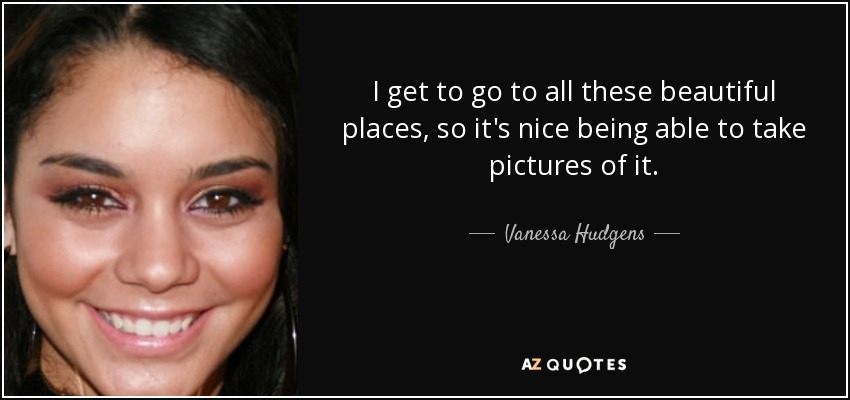 I get to go to all these beautiful places, so it's nice being able to take pictures of it. - Vanessa Hudgens
