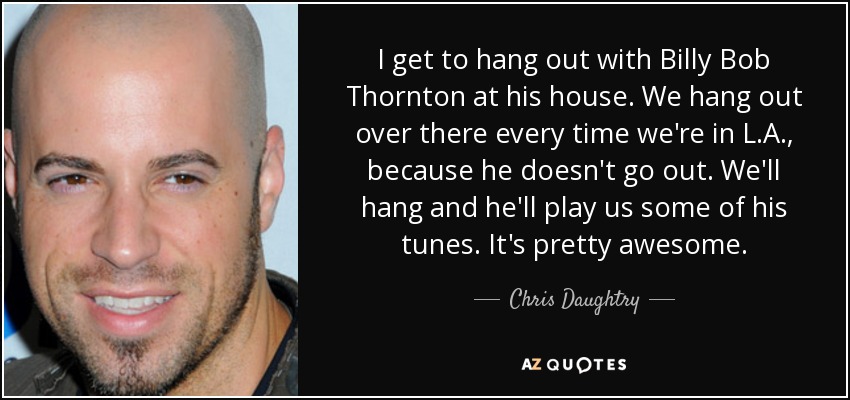 I get to hang out with Billy Bob Thornton at his house. We hang out over there every time we're in L.A., because he doesn't go out. We'll hang and he'll play us some of his tunes. It's pretty awesome. - Chris Daughtry