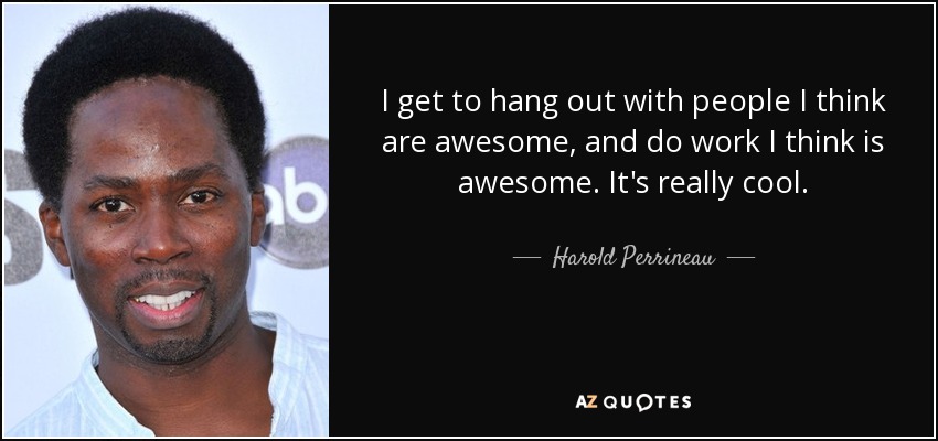 I get to hang out with people I think are awesome, and do work I think is awesome. It's really cool. - Harold Perrineau