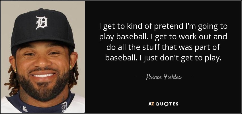 I get to kind of pretend I'm going to play baseball. I get to work out and do all the stuff that was part of baseball. I just don't get to play. - Prince Fielder