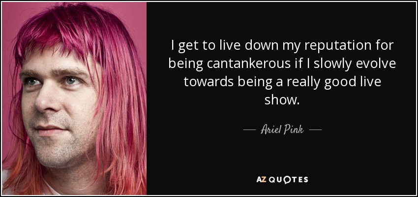 I get to live down my reputation for being cantankerous if I slowly evolve towards being a really good live show. - Ariel Pink