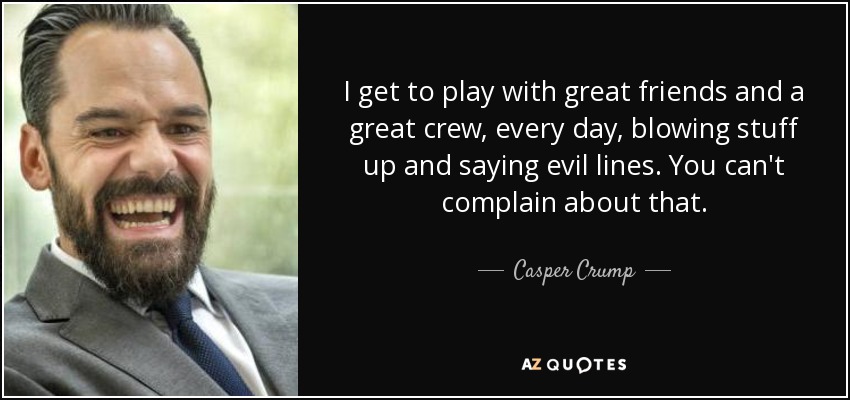 I get to play with great friends and a great crew, every day, blowing stuff up and saying evil lines. You can't complain about that. - Casper Crump