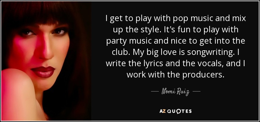I get to play with pop music and mix up the style. It's fun to play with party music and nice to get into the club. My big love is songwriting. I write the lyrics and the vocals, and I work with the producers. - Nomi Ruiz