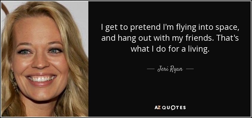 I get to pretend I'm flying into space, and hang out with my friends. That's what I do for a living. - Jeri Ryan