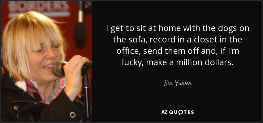 I get to sit at home with the dogs on the sofa, record in a closet in the office, send them off and, if I'm lucky, make a million dollars. - Sia Furler
