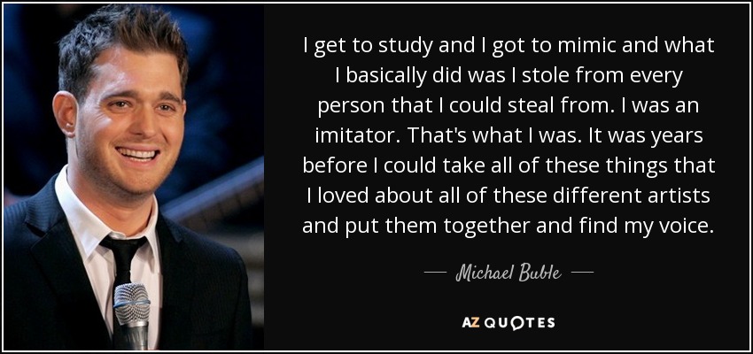 I get to study and I got to mimic and what I basically did was I stole from every person that I could steal from. I was an imitator. That's what I was. It was years before I could take all of these things that I loved about all of these different artists and put them together and find my voice. - Michael Buble