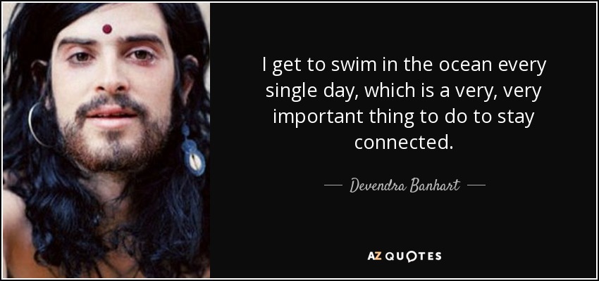 I get to swim in the ocean every single day, which is a very, very important thing to do to stay connected. - Devendra Banhart