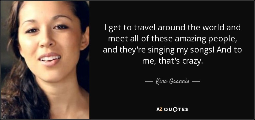 I get to travel around the world and meet all of these amazing people, and they're singing my songs! And to me, that's crazy. - Kina Grannis