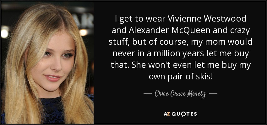 I get to wear Vivienne Westwood and Alexander McQueen and crazy stuff, but of course, my mom would never in a million years let me buy that. She won't even let me buy my own pair of skis! - Chloe Grace Moretz