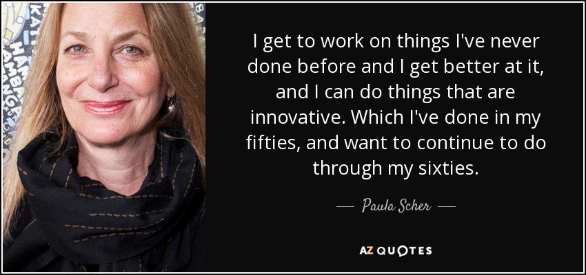 I get to work on things I've never done before and I get better at it, and I can do things that are innovative. Which I've done in my fifties, and want to continue to do through my sixties. - Paula Scher