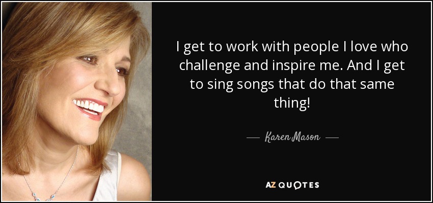 I get to work with people I love who challenge and inspire me. And I get to sing songs that do that same thing! - Karen Mason