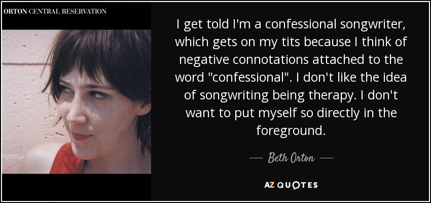 I get told I'm a confessional songwriter, which gets on my tits because I think of negative connotations attached to the word 