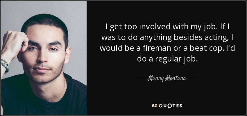 I get too involved with my job. If I was to do anything besides acting, I would be a fireman or a beat cop. I'd do a regular job. - Manny Montana