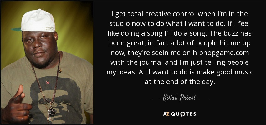 I get total creative control when I'm in the studio now to do what I want to do. If I feel like doing a song I'll do a song. The buzz has been great, in fact a lot of people hit me up now, they're seein me on hiphopgame.com with the journal and I'm just telling people my ideas. All I want to do is make good music at the end of the day. - Killah Priest