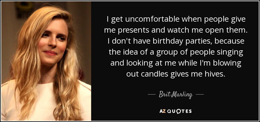 I get uncomfortable when people give me presents and watch me open them. I don't have birthday parties, because the idea of a group of people singing and looking at me while I'm blowing out candles gives me hives. - Brit Marling