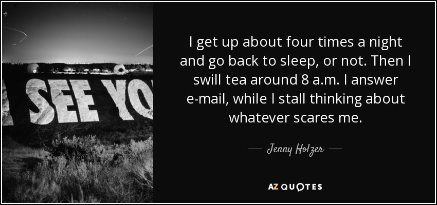 I get up about four times a night and go back to sleep, or not. Then I swill tea around 8 a.m. I answer e-mail, while I stall thinking about whatever scares me. - Jenny Holzer