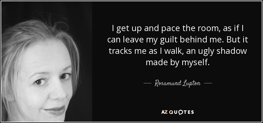 I get up and pace the room, as if I can leave my guilt behind me. But it tracks me as I walk, an ugly shadow made by myself. - Rosamund Lupton