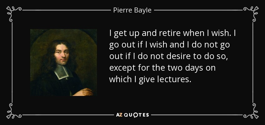 I get up and retire when I wish. I go out if I wish and I do not go out if I do not desire to do so, except for the two days on which I give lectures. - Pierre Bayle