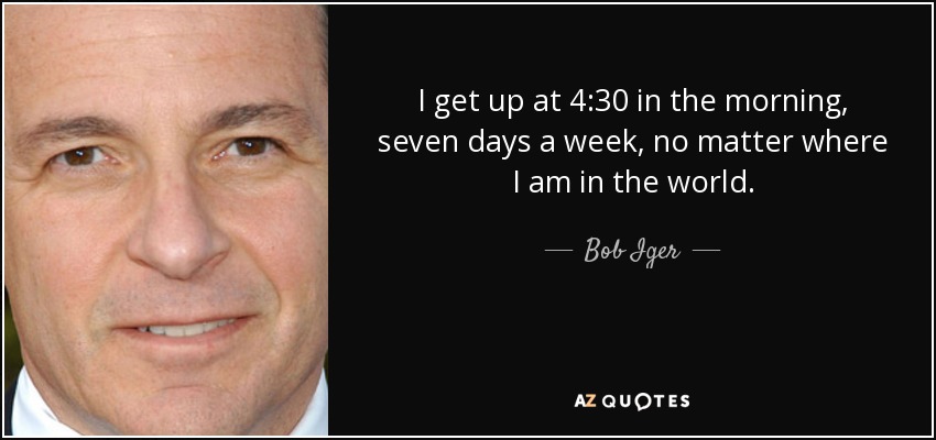 I get up at 4:30 in the morning, seven days a week, no matter where I am in the world. - Bob Iger