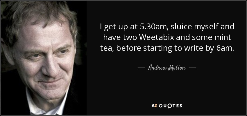 I get up at 5.30am, sluice myself and have two Weetabix and some mint tea, before starting to write by 6am. - Andrew Motion