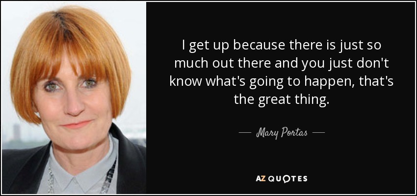 I get up because there is just so much out there and you just don't know what's going to happen, that's the great thing. - Mary Portas