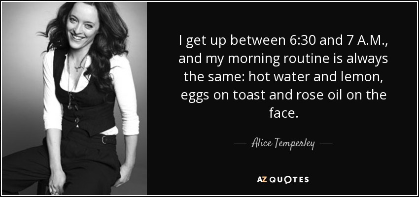 I get up between 6:30 and 7 A.M., and my morning routine is always the same: hot water and lemon, eggs on toast and rose oil on the face. - Alice Temperley