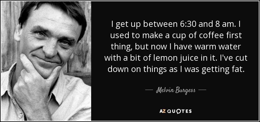 I get up between 6:30 and 8 am. I used to make a cup of coffee first thing, but now I have warm water with a bit of lemon juice in it. I've cut down on things as I was getting fat. - Melvin Burgess