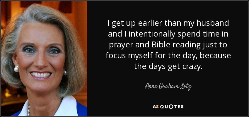 I get up earlier than my husband and I intentionally spend time in prayer and Bible reading just to focus myself for the day, because the days get crazy. - Anne Graham Lotz