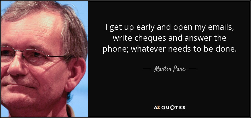 I get up early and open my emails, write cheques and answer the phone; whatever needs to be done. - Martin Parr