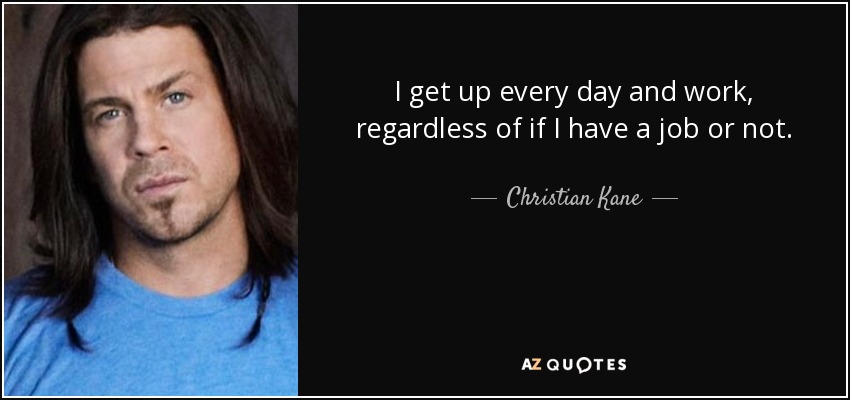 I get up every day and work, regardless of if I have a job or not. - Christian Kane
