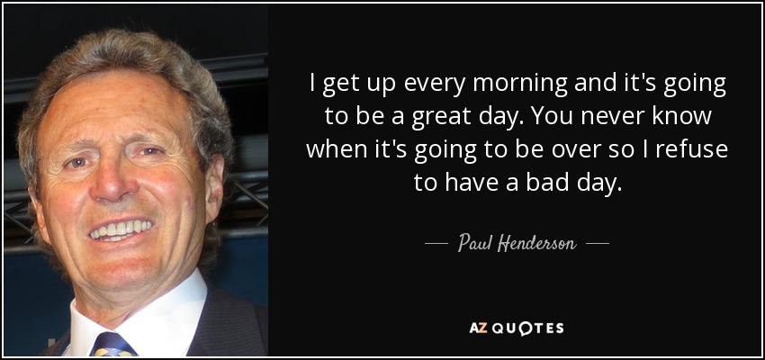I get up every morning and it's going to be a great day. You never know when it's going to be over so I refuse to have a bad day. - Paul Henderson