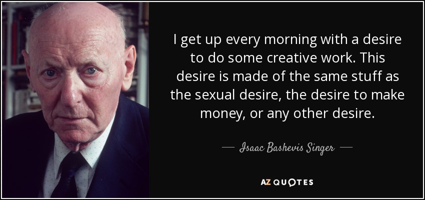 I get up every morning with a desire to do some creative work. This desire is made of the same stuff as the sexual desire, the desire to make money, or any other desire. - Isaac Bashevis Singer