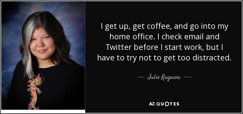I get up, get coffee, and go into my home office. I check email and Twitter before I start work, but I have to try not to get too distracted. - Julie Kagawa