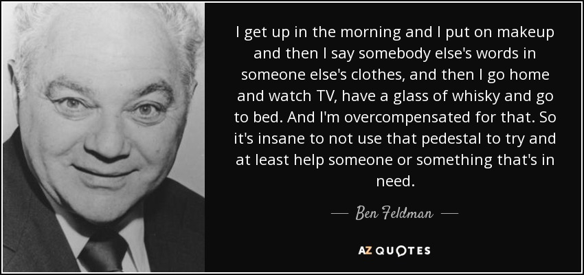 I get up in the morning and I put on makeup and then I say somebody else's words in someone else's clothes, and then I go home and watch TV, have a glass of whisky and go to bed. And I'm overcompensated for that. So it's insane to not use that pedestal to try and at least help someone or something that's in need. - Ben Feldman