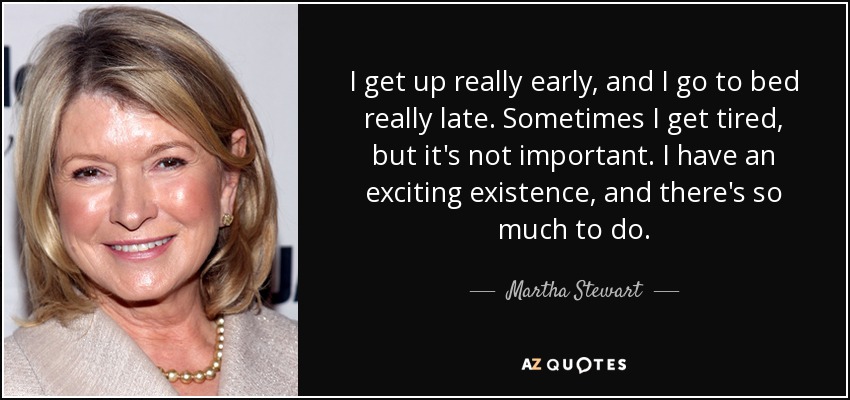 I get up really early, and I go to bed really late. Sometimes I get tired, but it's not important. I have an exciting existence, and there's so much to do. - Martha Stewart