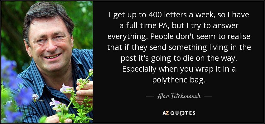 I get up to 400 letters a week, so I have a full-time PA, but I try to answer everything. People don't seem to realise that if they send something living in the post it's going to die on the way. Especially when you wrap it in a polythene bag. - Alan Titchmarsh