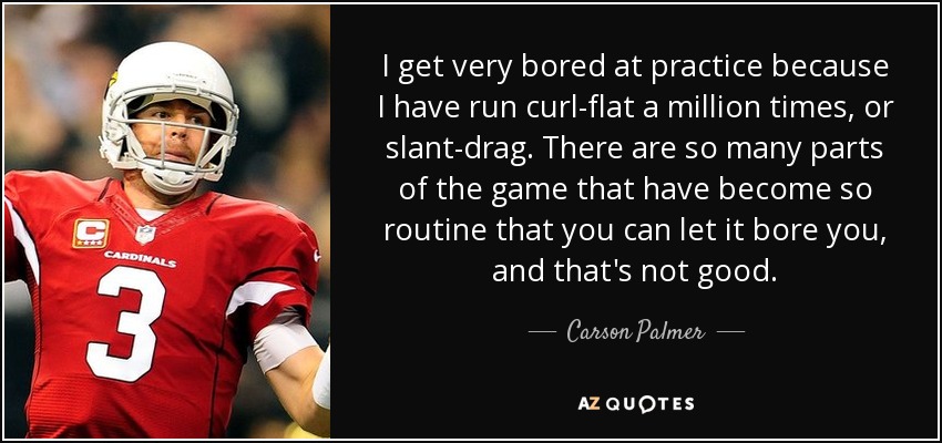 I get very bored at practice because I have run curl-flat a million times, or slant-drag. There are so many parts of the game that have become so routine that you can let it bore you, and that's not good. - Carson Palmer