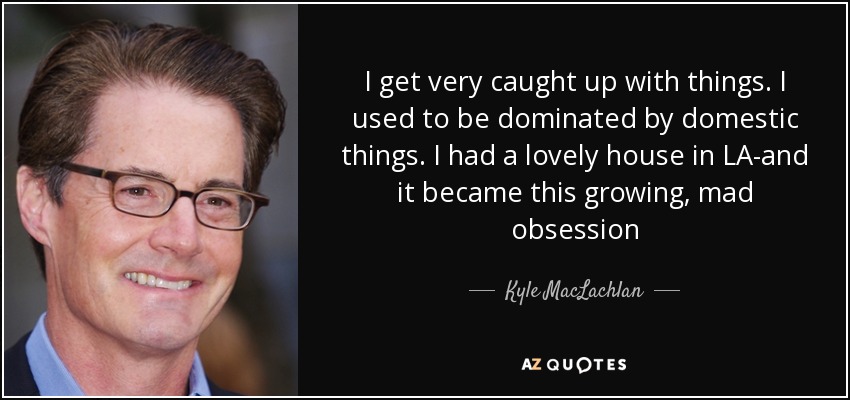 I get very caught up with things. I used to be dominated by domestic things. I had a lovely house in LA-and it became this growing, mad obsession - Kyle MacLachlan