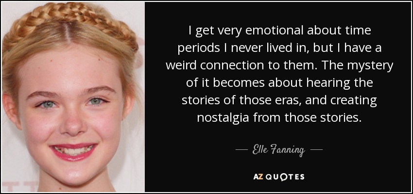 I get very emotional about time periods I never lived in, but I have a weird connection to them. The mystery of it becomes about hearing the stories of those eras, and creating nostalgia from those stories. - Elle Fanning