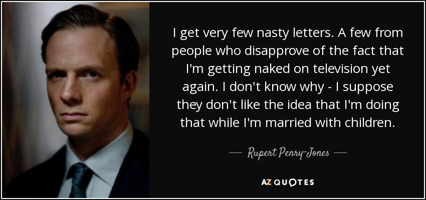 I get very few nasty letters. A few from people who disapprove of the fact that I'm getting naked on television yet again. I don't know why - I suppose they don't like the idea that I'm doing that while I'm married with children. - Rupert Penry-Jones