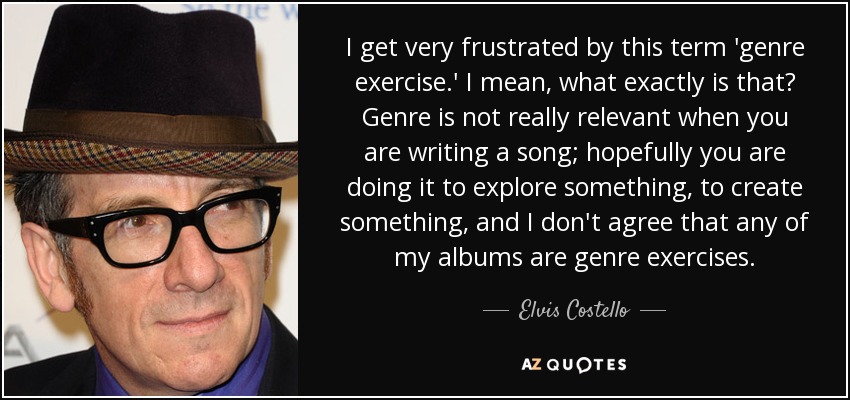 I get very frustrated by this term 'genre exercise.' I mean, what exactly is that? Genre is not really relevant when you are writing a song; hopefully you are doing it to explore something, to create something, and I don't agree that any of my albums are genre exercises. - Elvis Costello