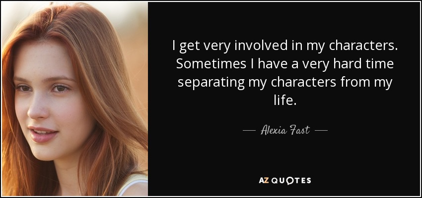 I get very involved in my characters. Sometimes I have a very hard time separating my characters from my life. - Alexia Fast