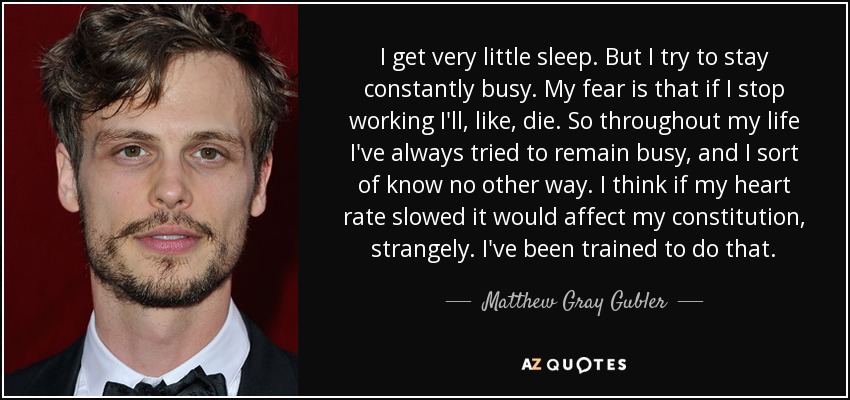 I get very little sleep. But I try to stay constantly busy. My fear is that if I stop working I'll, like, die. So throughout my life I've always tried to remain busy, and I sort of know no other way. I think if my heart rate slowed it would affect my constitution, strangely. I've been trained to do that. - Matthew Gray Gubler