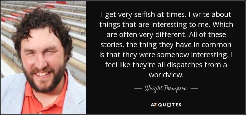 I get very selfish at times. I write about things that are interesting to me. Which are often very different. All of these stories, the thing they have in common is that they were somehow interesting. I feel like they're all dispatches from a worldview. - Wright Thompson