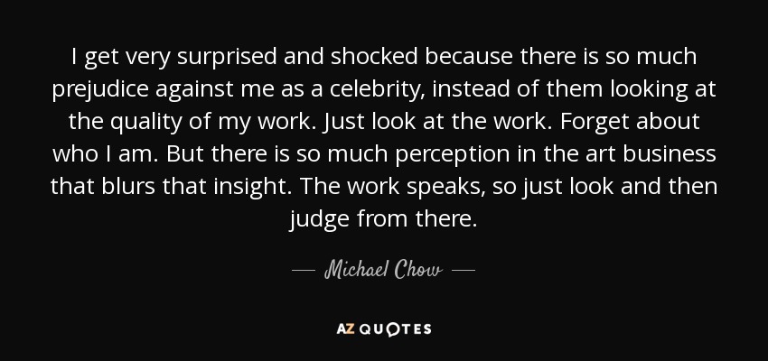 I get very surprised and shocked because there is so much prejudice against me as a celebrity, instead of them looking at the quality of my work. Just look at the work. Forget about who I am. But there is so much perception in the art business that blurs that insight. The work speaks, so just look and then judge from there. - Michael Chow
